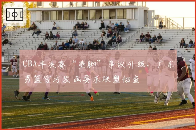 CBA半决赛“垫脚”争议升级,广东男篮官方发函要求联盟彻查