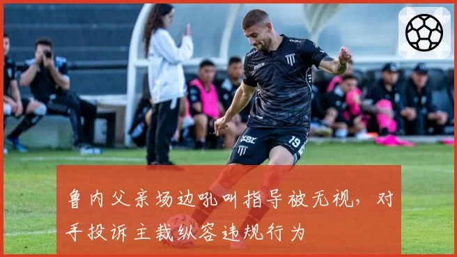 鲁内父亲场边吼叫指导被无视，对手投诉主裁纵容违规行为