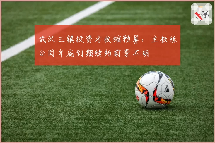 武汉三镇投资方收缩预算，主教练合同年底到期续约前景不明