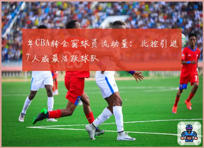年CBA转会窗球员流动量:北控引进7人成最活跃球队