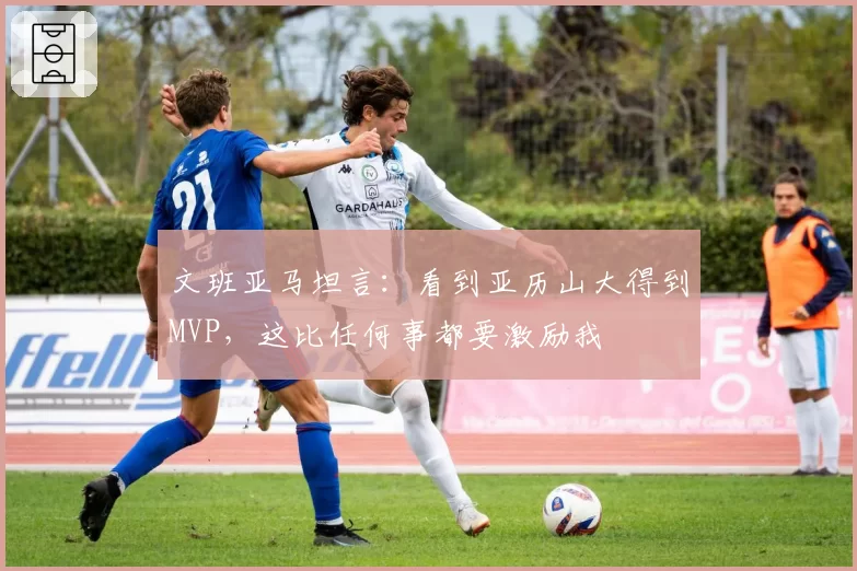 文班亚马坦言：看到亚历山大得到MVP，这比任何事都要激励我