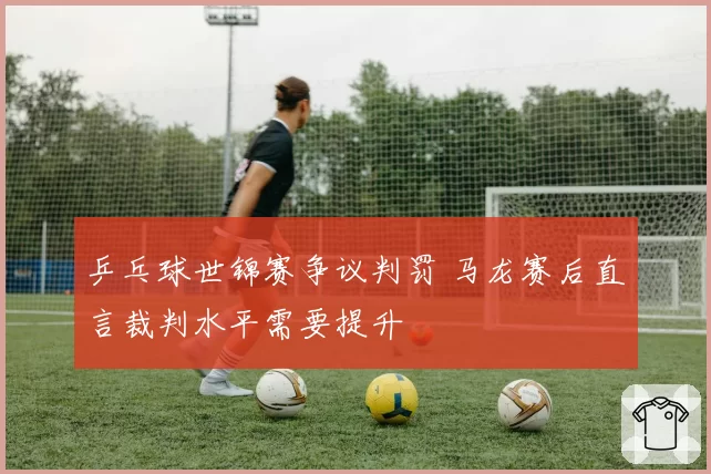 乒乓球世锦赛争议判罚 马龙赛后直言裁判水平需要提升