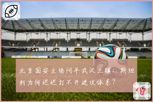 北京国安主场闷平武汉三镇，斯坦利为何迟迟打不开进攻体系？