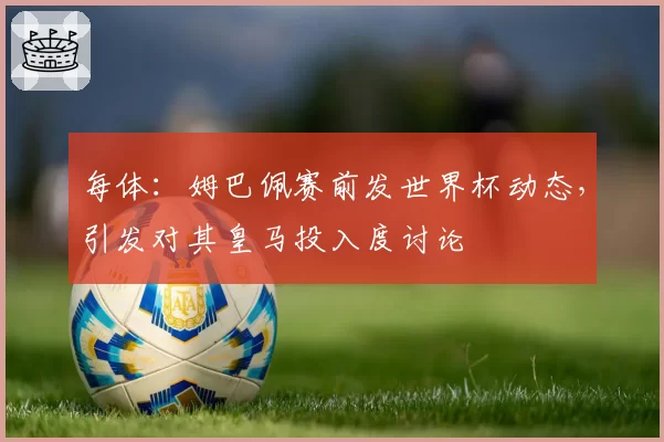 每体:姆巴佩赛前发世界杯动态,引发对其皇马投入度讨论