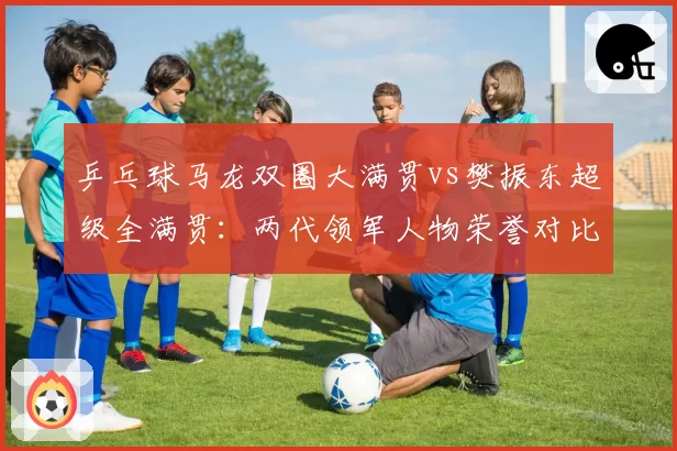 乒乓球马龙双圈大满贯vs樊振东超级全满贯：两代领军人物荣誉对比