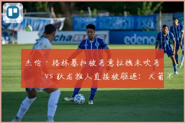 杰伦·格林暴扣被恶意拉拽未吹恶犯 vs 狄龙推人直接被驱逐：火箭不满判罚尺度不一