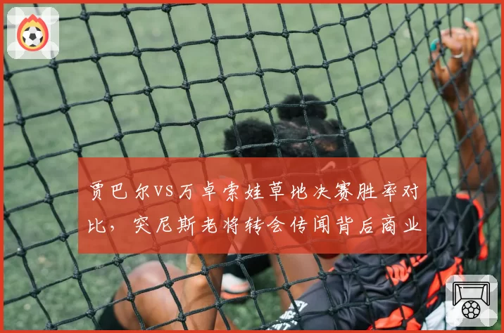 贾巴尔vs万卓索娃草地决赛胜率对比,突尼斯老将转会传闻背后商业价值测算