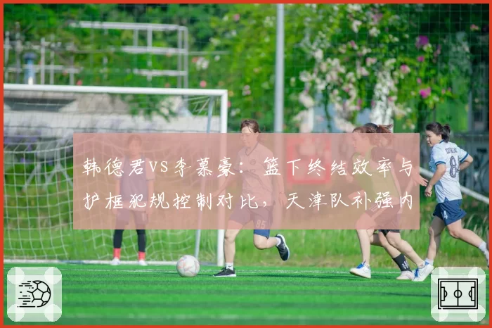 韩德君vs李慕豪：篮下终结效率与护框犯规控制对比，天津队补强内线深度