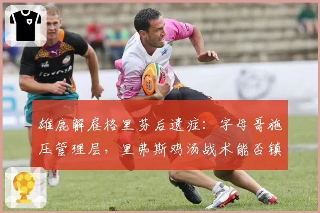 雄鹿解雇格里芬后遗症:字母哥施压管理层,里弗斯鸡汤战术能否镇住更衣室?