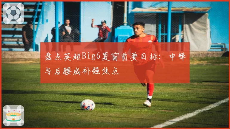 盘点英超Big6夏窗首要目标：中锋与后腰成补强焦点