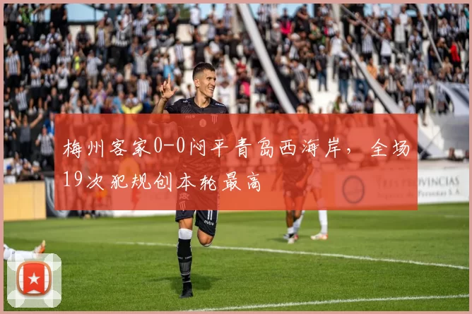 梅州客家0-0闷平青岛西海岸,全场19次犯规创本轮最高