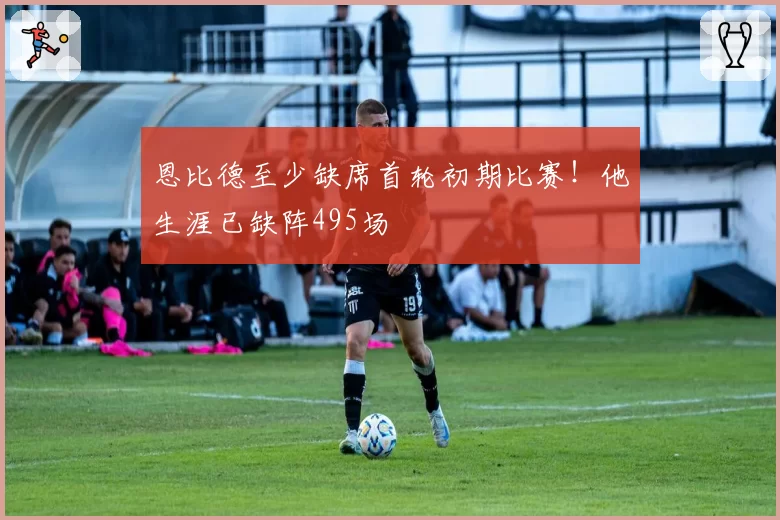 恩比德至少缺席首轮初期比赛！他生涯已缺阵495场