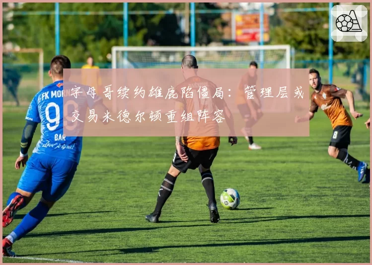 字母哥续约雄鹿陷僵局:管理层或交易米德尔顿重组阵容