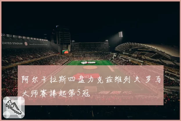 阿尔卡拉斯四盘力克兹维列夫 罗马大师赛捧起第5冠