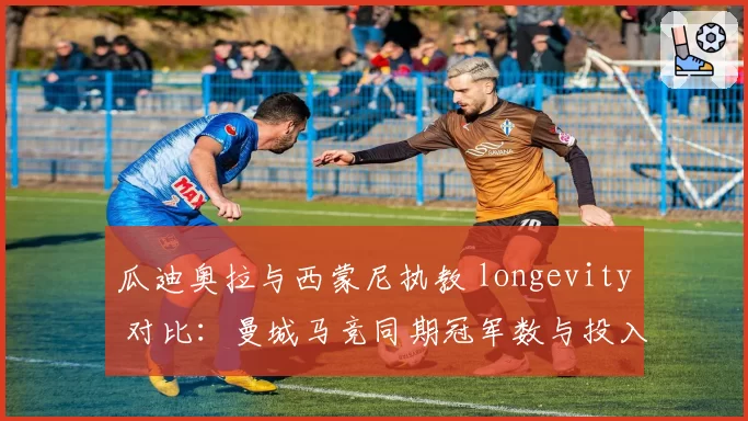 瓜迪奥拉与西蒙尼执教 longevity 对比：曼城马竞同期冠军数与投入产出分析