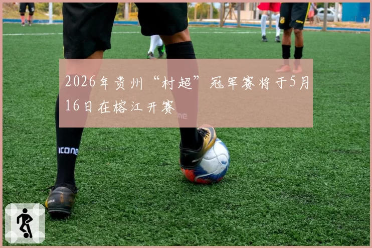 2026年贵州“村超”冠军赛将于5月16日在榕江开赛