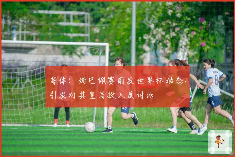 每体:姆巴佩赛前发世界杯动态,引发对其皇马投入度讨论