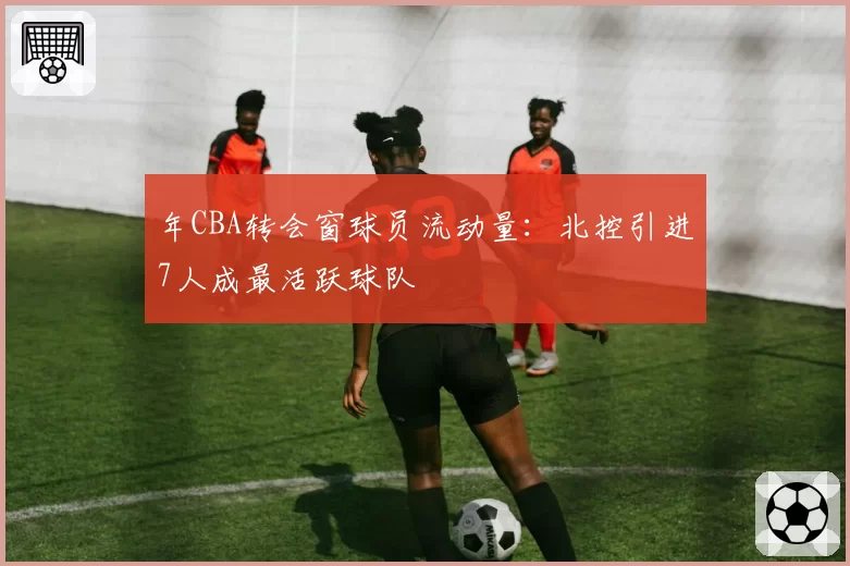 年CBA转会窗球员流动量:北控引进7人成最活跃球队