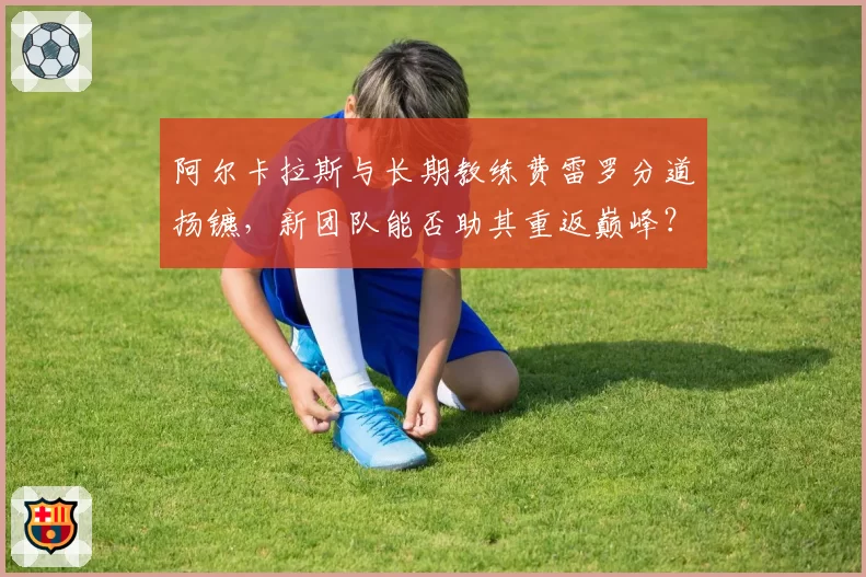 阿尔卡拉斯与长期教练费雷罗分道扬镳,新团队能否助其重返巅峰?