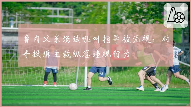 鲁内父亲场边吼叫指导被无视，对手投诉主裁纵容违规行为
