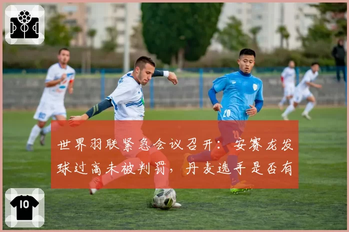 世界羽联紧急会议召开：安赛龙发球过高未被判罚，丹麦选手是否有特权？