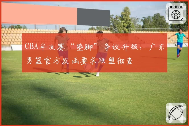 CBA半决赛“垫脚”争议升级,广东男篮官方发函要求联盟彻查