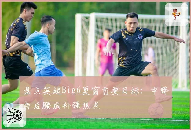 盘点英超Big6夏窗首要目标：中锋与后腰成补强焦点