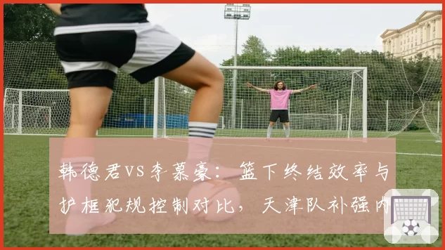 韩德君vs李慕豪：篮下终结效率与护框犯规控制对比，天津队补强内线深度