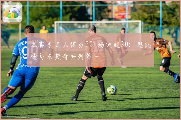 本赛季五人得分30+场次超20:恩比德与东契奇并列第一