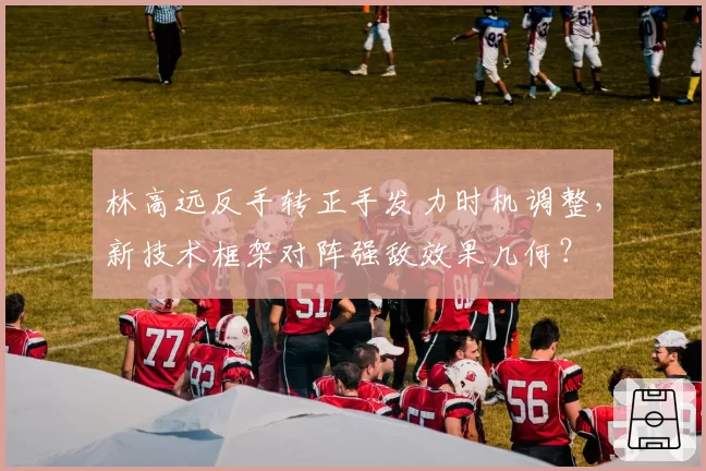 林高远反手转正手发力时机调整，新技术框架对阵强敌效果几何？