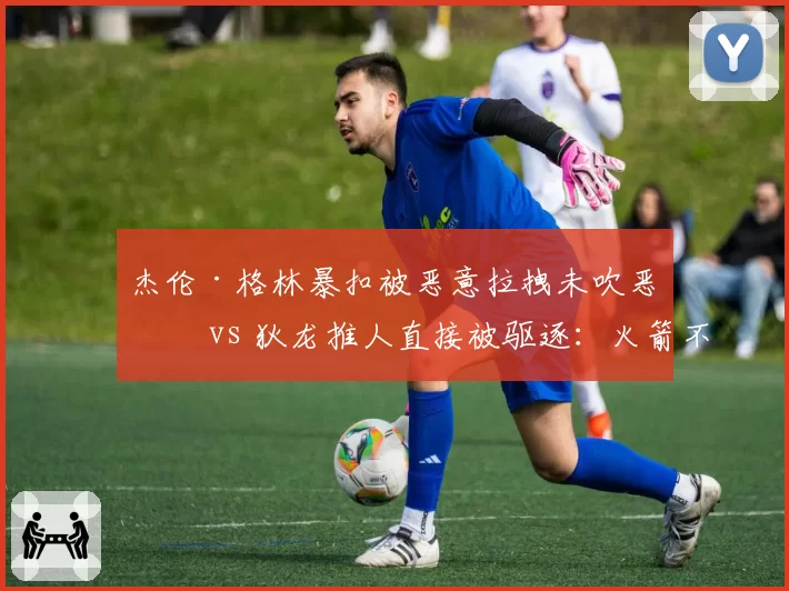 杰伦·格林暴扣被恶意拉拽未吹恶犯 vs 狄龙推人直接被驱逐：火箭不满判罚尺度不一