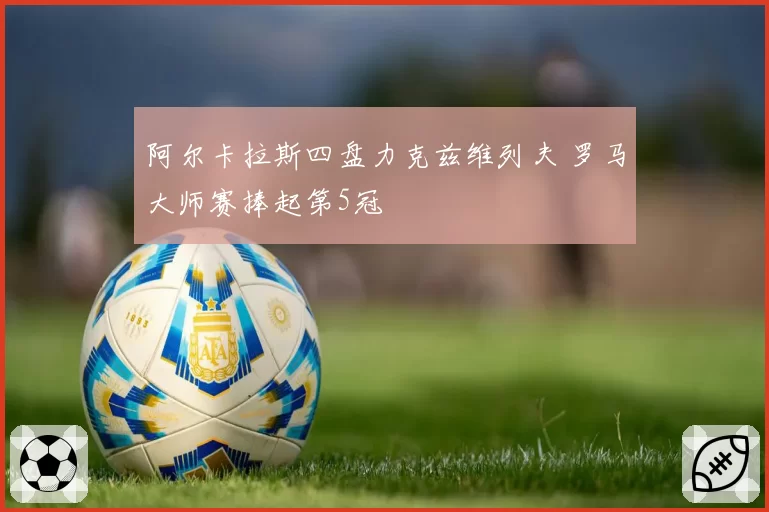 阿尔卡拉斯四盘力克兹维列夫 罗马大师赛捧起第5冠