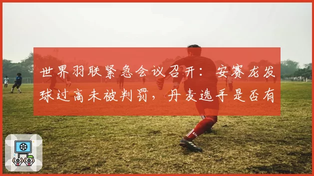 世界羽联紧急会议召开:安赛龙发球过高未被判罚,丹麦选手是否有特权?