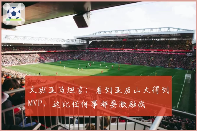 文班亚马坦言：看到亚历山大得到MVP，这比任何事都要激励我