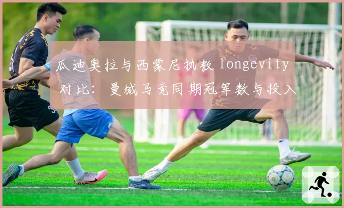瓜迪奥拉与西蒙尼执教 longevity 对比：曼城马竞同期冠军数与投入产出分析