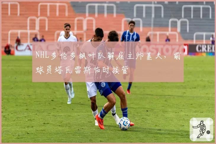 NHL多伦多枫叶队解雇主帅基夫，前球员塔瓦雷斯临时接管