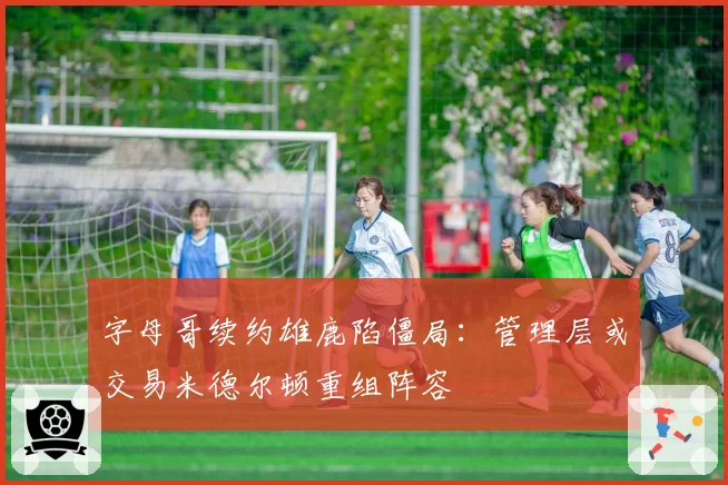 字母哥续约雄鹿陷僵局:管理层或交易米德尔顿重组阵容