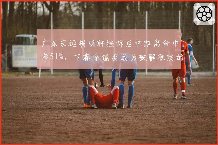 广东宏远胡明轩挡拆后中距离命中率51%,下赛季能否成为破解联防的利器?
