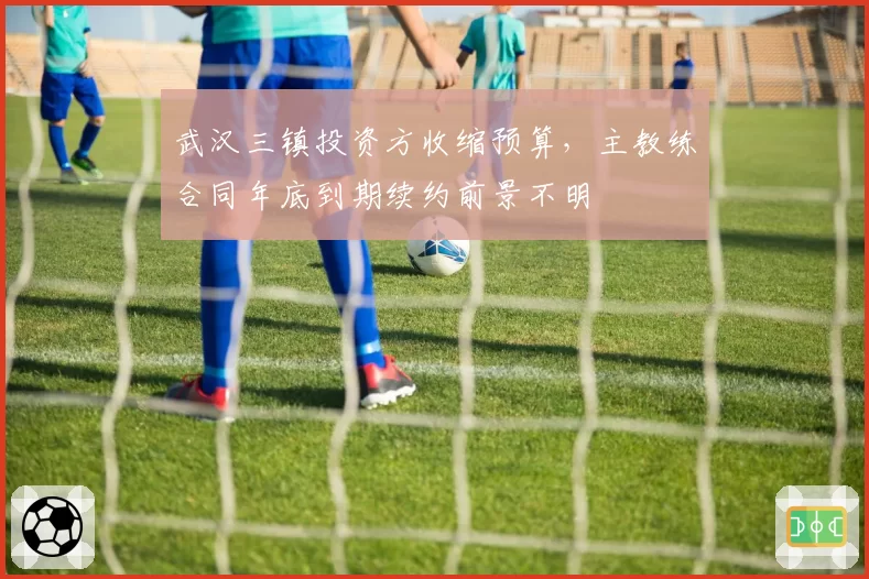 武汉三镇投资方收缩预算，主教练合同年底到期续约前景不明